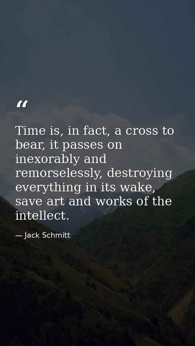 Time is, in fact, a cross to bear, it passes on inexorably and remorselessly, destroying everything in its wake, save ar — Jack Schmitt