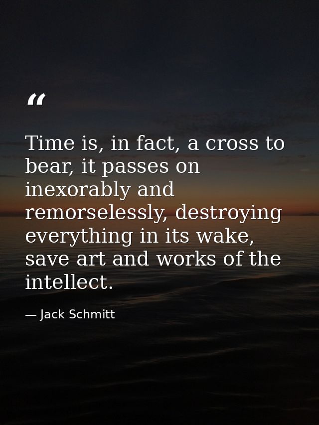 Time is, in fact, a cross to bear, it passes on inexorably and remorselessly, destroying everything in its wake, save ar — Jack Schmitt