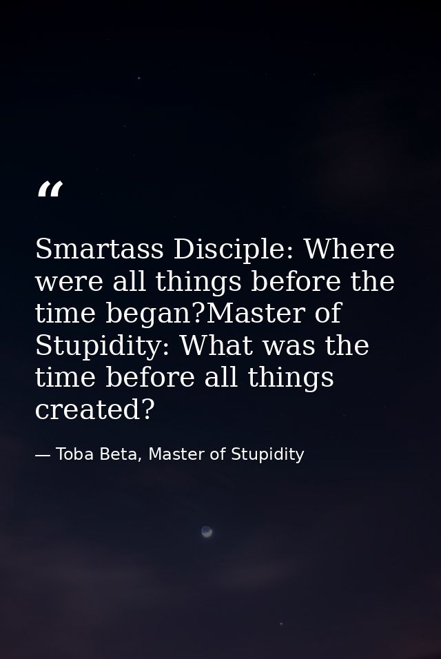 Smartass Disciple: Where were all things before the time began?Master of Stupidity: What was the time before all things  — Toba Beta, Master of Stupidity