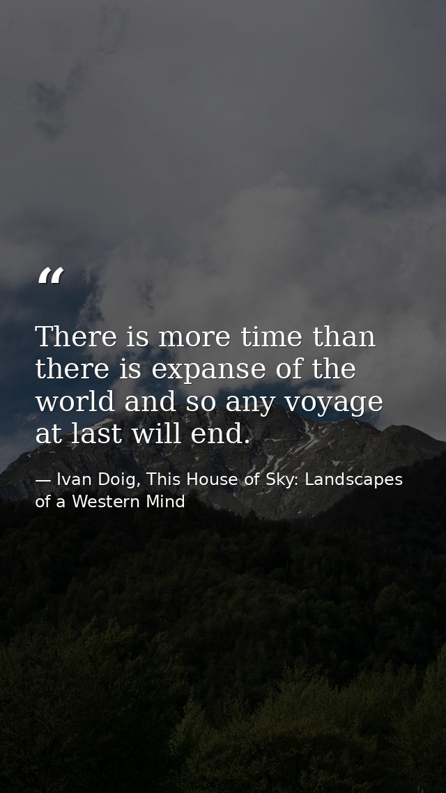 There is more time than there is expanse of the world and so any voyage at last will end. — Ivan Doig, This House of Sky: Landscapes of a Western Mind
