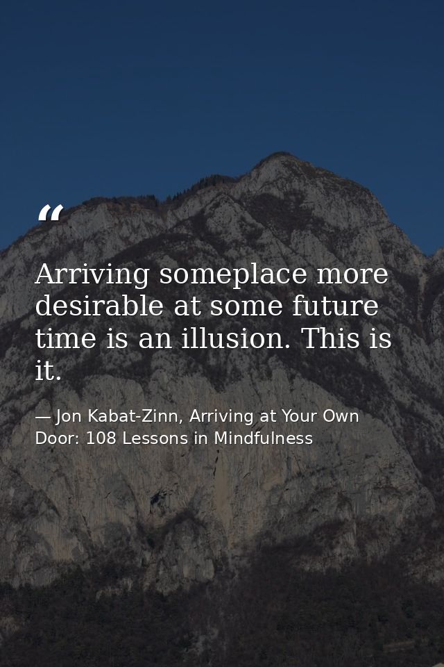 Arriving someplace more desirable at some future time is an illusion. This is it. — Jon Kabat-Zinn, Arriving at Your Own Door: 108 Lessons in Mindfulness