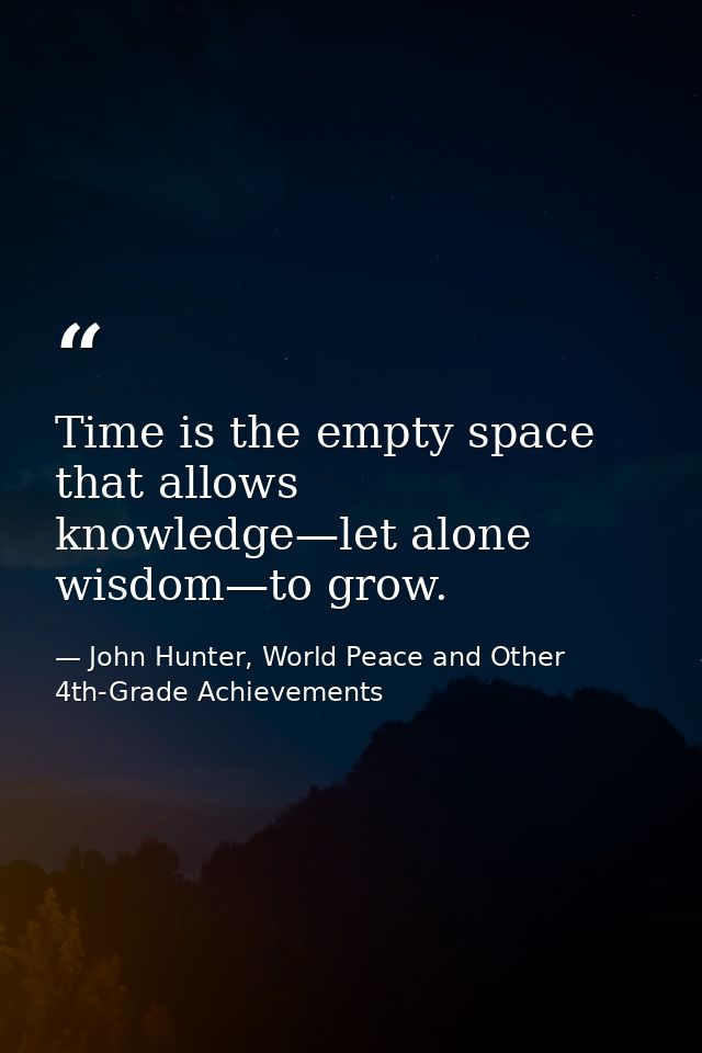 Time is the empty space that allows knowledge—let alone wisdom—to grow. — John Hunter, World Peace and Other 4th-Grade Achievements