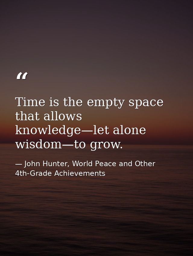 Time is the empty space that allows knowledge—let alone wisdom—to grow. — John Hunter, World Peace and Other 4th-Grade Achievements