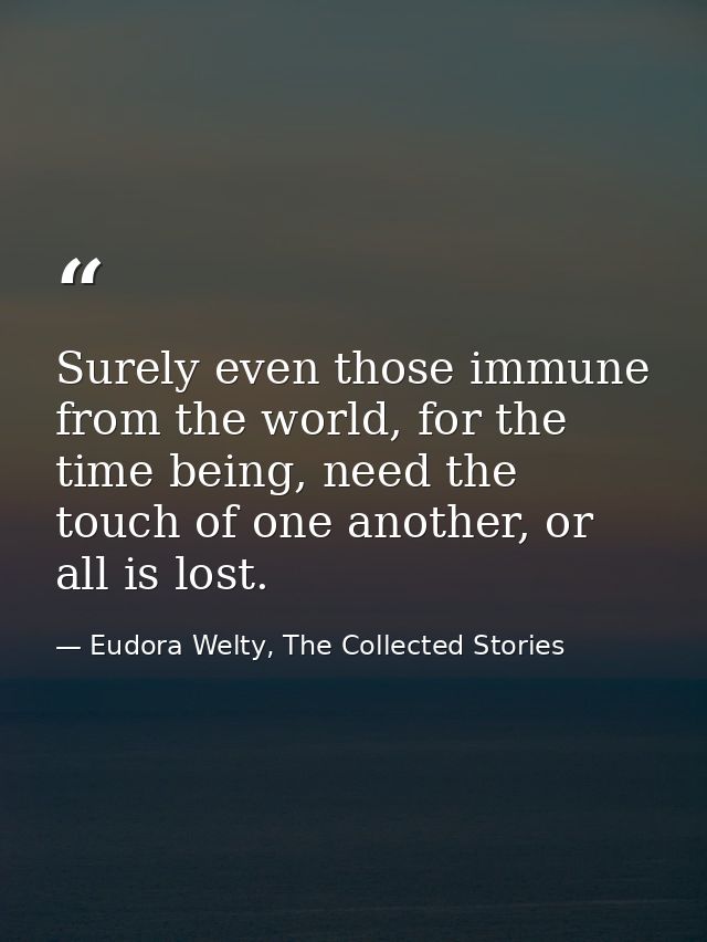 Surely even those immune from the world, for the time being, need the touch of one another, or all is lost. — Eudora Welty, The Collected Stories