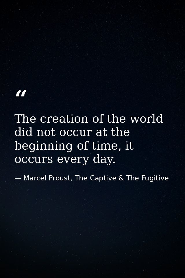 The creation of the world did not occur at the beginning of time, it occurs every day. — Marcel Proust, The Captive & The Fugitive
