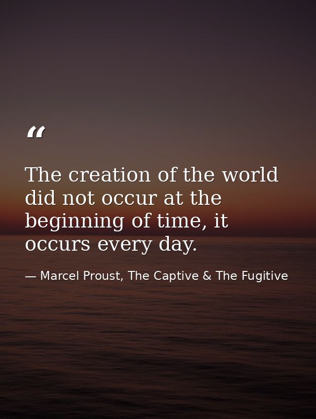 The creation of the world did not occur at the beginning of time, it occurs every day. — Marcel Proust, The Captive & The Fugitive