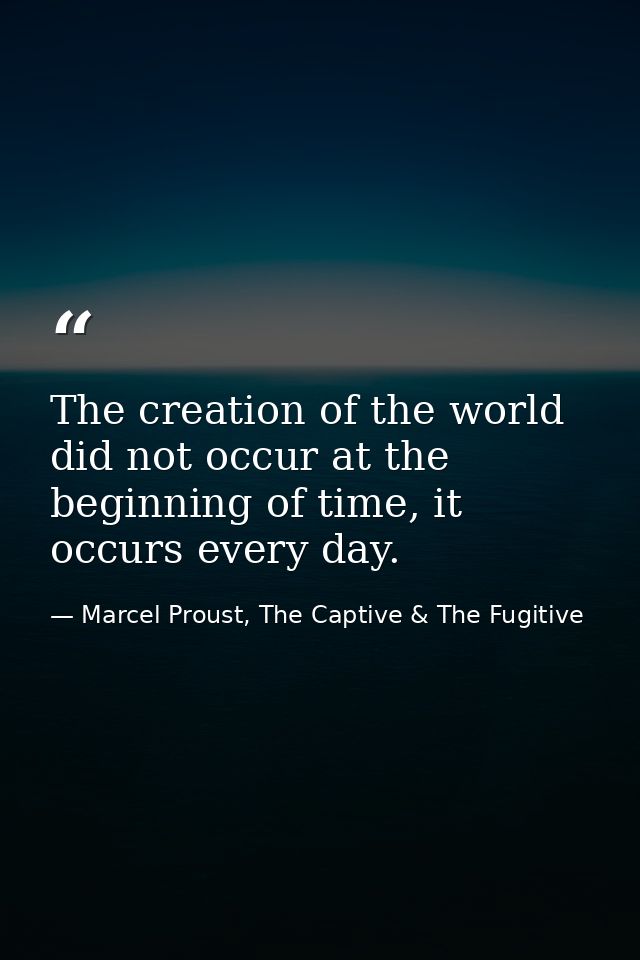 The creation of the world did not occur at the beginning of time, it occurs every day. — Marcel Proust, The Captive & The Fugitive