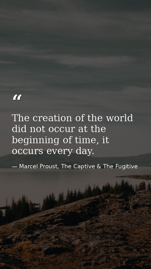 The creation of the world did not occur at the beginning of time, it occurs every day. — Marcel Proust, The Captive & The Fugitive