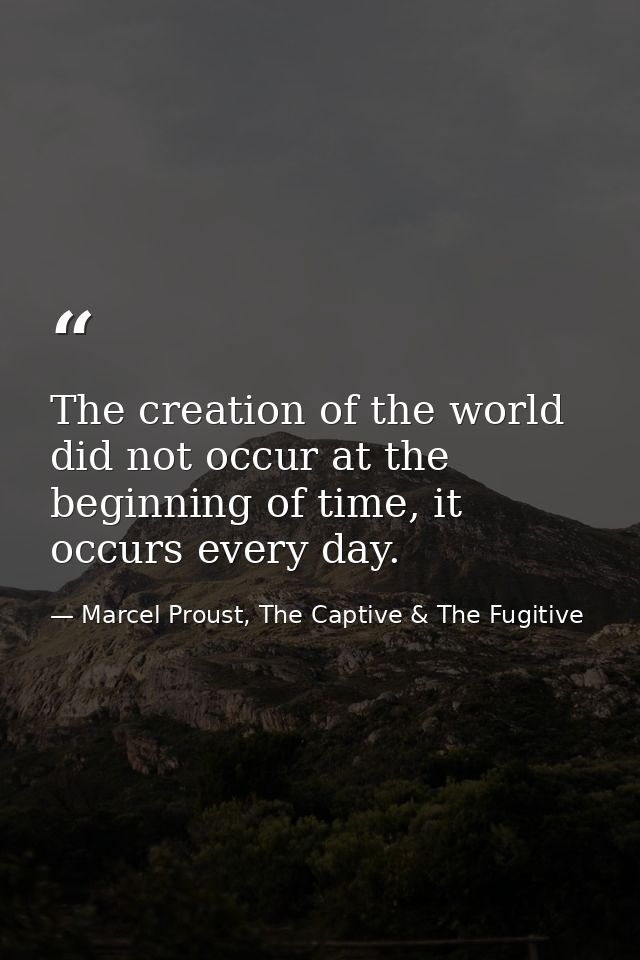 The creation of the world did not occur at the beginning of time, it occurs every day. — Marcel Proust, The Captive & The Fugitive