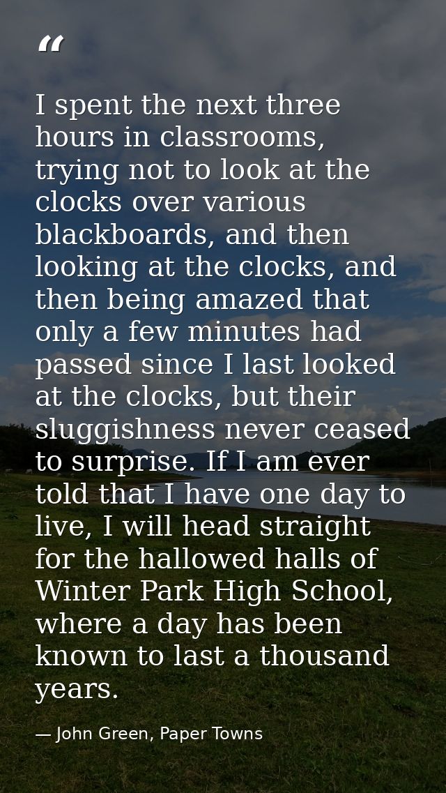 I spent the next three hours in classrooms, trying not to look at the clocks over various blackboards, and then looking  — John Green, Paper Towns