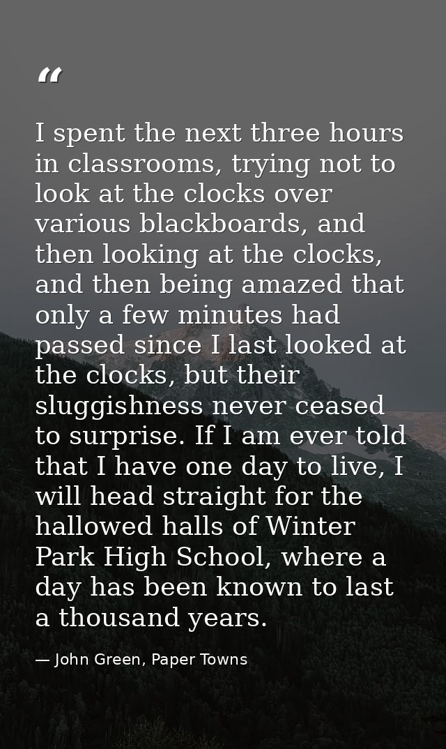 I spent the next three hours in classrooms, trying not to look at the clocks over various blackboards, and then looking  — John Green, Paper Towns