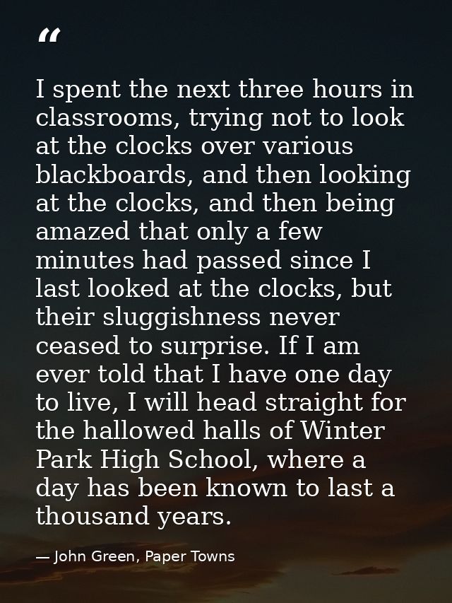 I spent the next three hours in classrooms, trying not to look at the clocks over various blackboards, and then looking  — John Green, Paper Towns