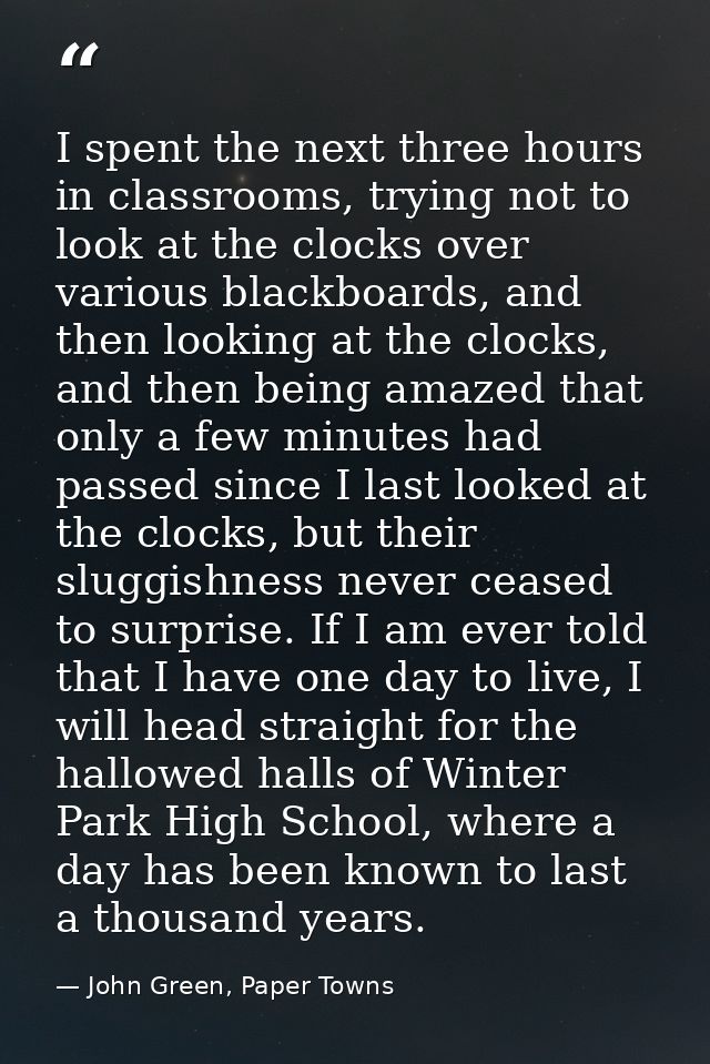 I spent the next three hours in classrooms, trying not to look at the clocks over various blackboards, and then looking  — John Green, Paper Towns