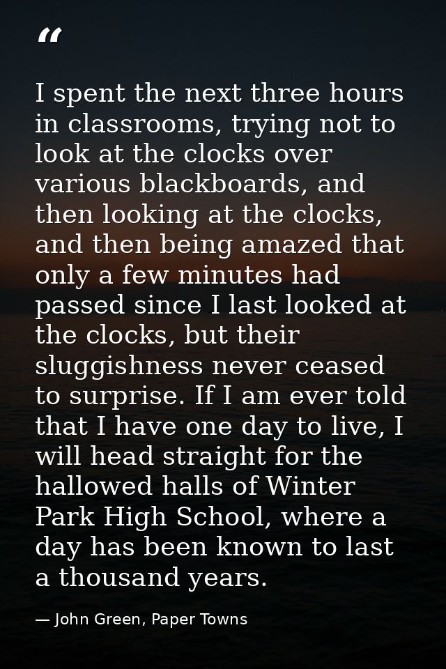 I spent the next three hours in classrooms, trying not to look at the clocks over various blackboards, and then looking  — John Green, Paper Towns