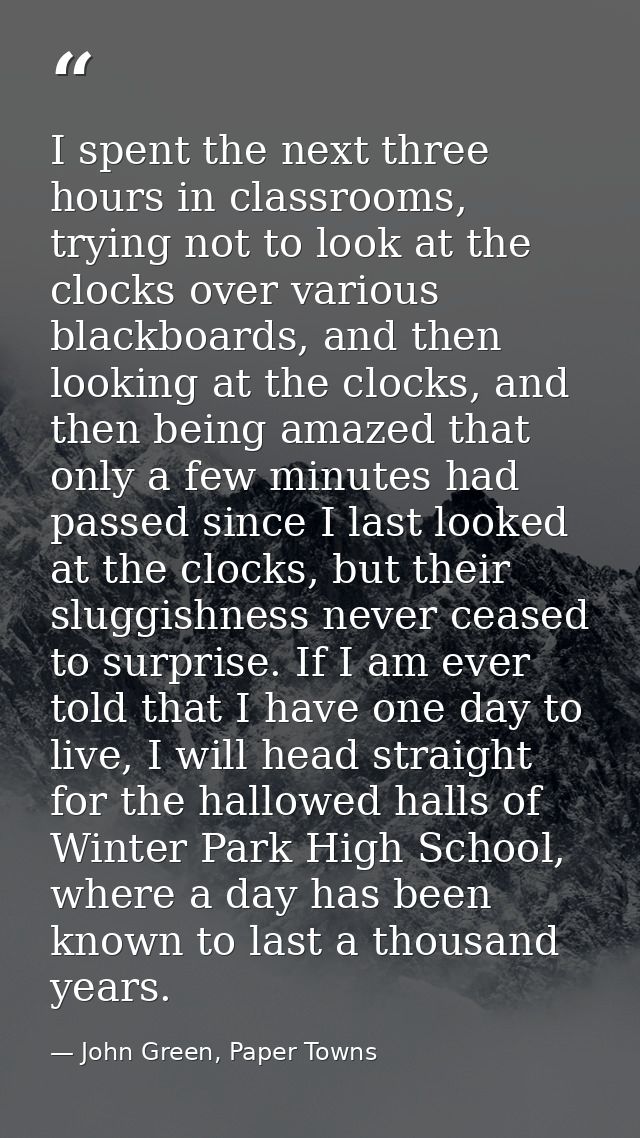 I spent the next three hours in classrooms, trying not to look at the clocks over various blackboards, and then looking  — John Green, Paper Towns