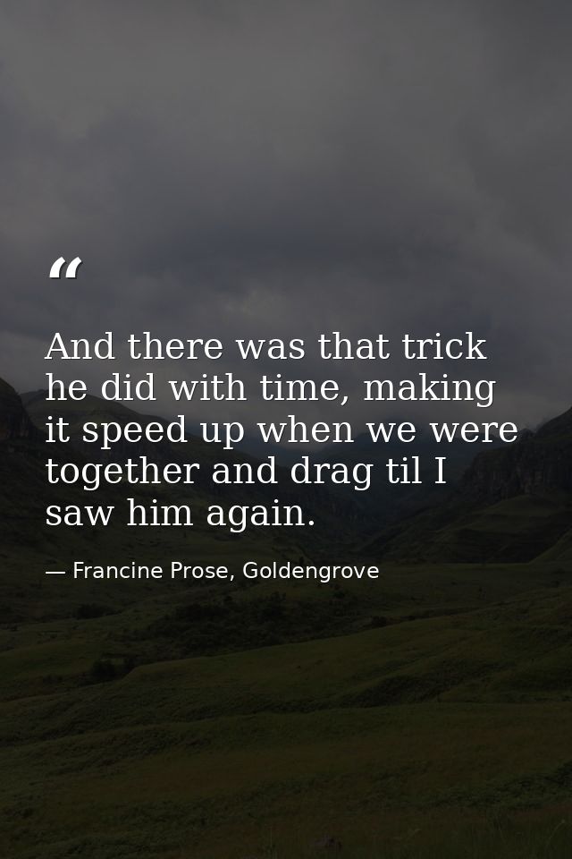 And there was that trick he did with time, making it speed up when we were together and drag til I saw him again. — Francine Prose, Goldengrove
