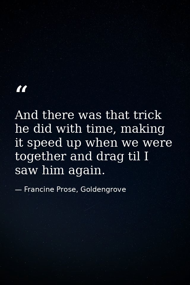 And there was that trick he did with time, making it speed up when we were together and drag til I saw him again. — Francine Prose, Goldengrove