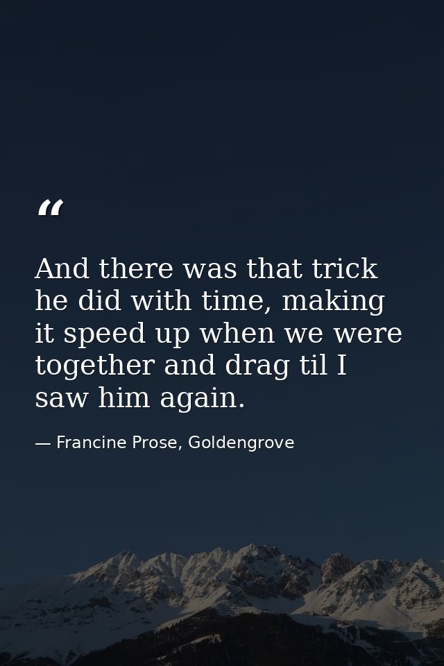 And there was that trick he did with time, making it speed up when we were together and drag til I saw him again. — Francine Prose, Goldengrove