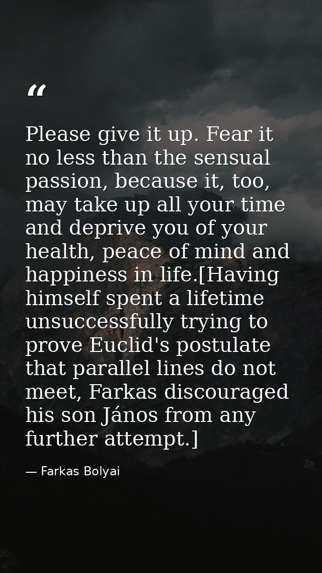 Please give it up. Fear it no less than the sensual passion, because it, too, may take up all your time and deprive you  — Farkas Bolyai