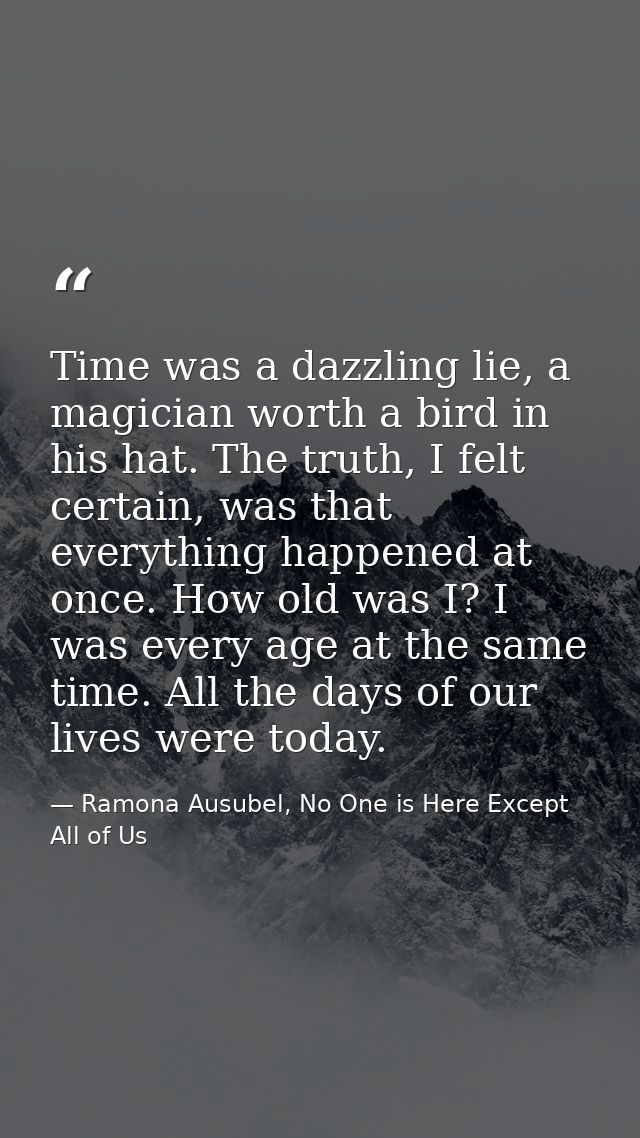 Time was a dazzling lie, a magician worth a bird in his hat. The truth, I felt certain, was that everything happened at  — Ramona Ausubel, No One is Here Except All of Us