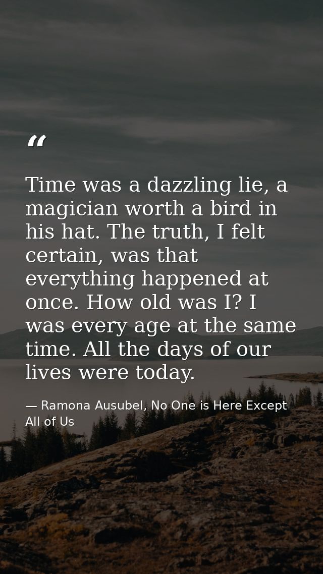 Time was a dazzling lie, a magician worth a bird in his hat. The truth, I felt certain, was that everything happened at  — Ramona Ausubel, No One is Here Except All of Us