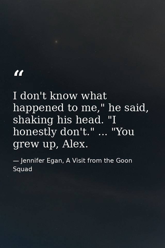 I don't know what happened to me," he said, shaking his head. "I honestly don't." ... "You grew up, Alex. — Jennifer Egan, A Visit from the Goon Squad