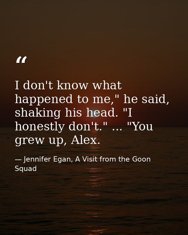 I don't know what happened to me," he said, shaking his head. "I honestly don't." ... "You grew up, Alex. — Jennifer Egan, A Visit from the Goon Squad