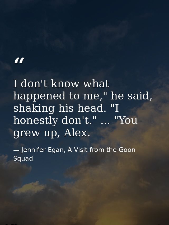 I don't know what happened to me," he said, shaking his head. "I honestly don't." ... "You grew up, Alex. — Jennifer Egan, A Visit from the Goon Squad
