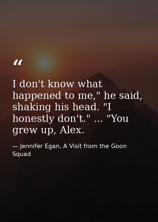 I don't know what happened to me," he said, shaking his head. "I honestly don't." ... "You grew up, Alex. — Jennifer Egan, A Visit from the Goon Squad
