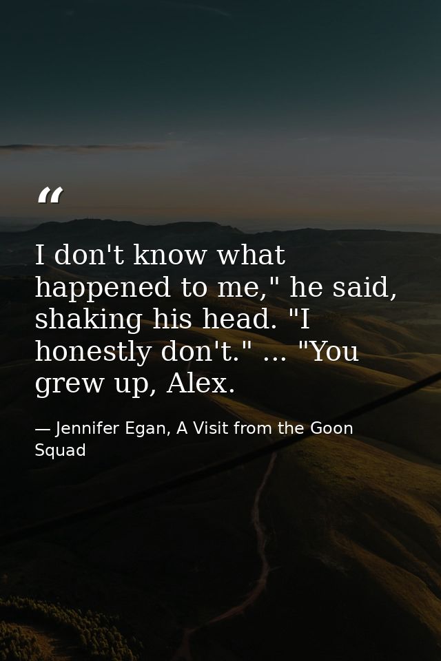 I don't know what happened to me," he said, shaking his head. "I honestly don't." ... "You grew up, Alex. — Jennifer Egan, A Visit from the Goon Squad