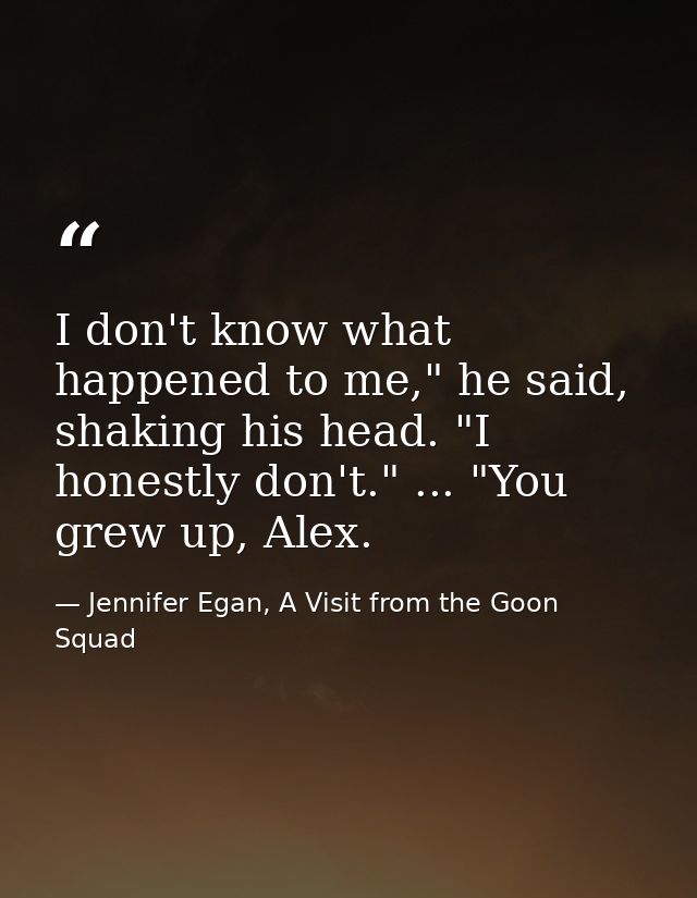 I don't know what happened to me," he said, shaking his head. "I honestly don't." ... "You grew up, Alex. — Jennifer Egan, A Visit from the Goon Squad