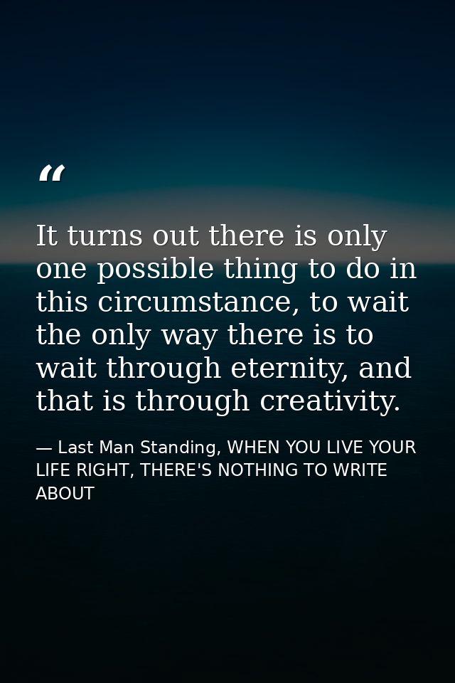 It turns out there is only one possible thing to do in this circumstance, to wait the only way there is to wait through  — Last Man Standing, WHEN YOU LIVE YOUR LIFE RIGHT, THERE'S NOTHING TO WRITE ABOUT