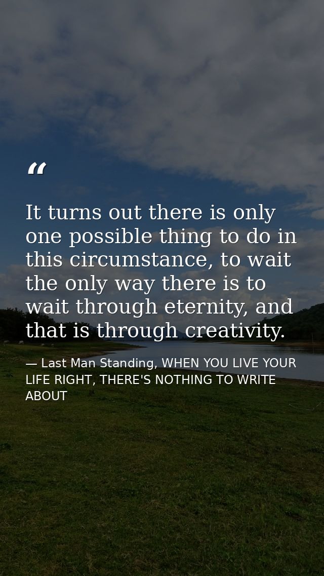 It turns out there is only one possible thing to do in this circumstance, to wait the only way there is to wait through  — Last Man Standing, WHEN YOU LIVE YOUR LIFE RIGHT, THERE'S NOTHING TO WRITE ABOUT