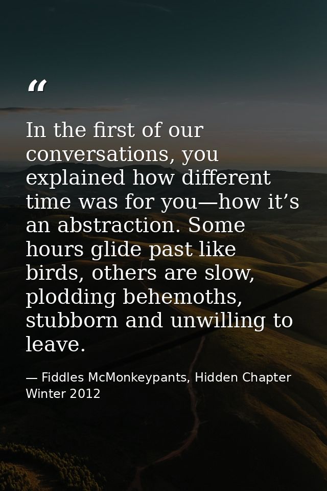 In the first of our conversations, you explained how different time was for you—how it’s an abstraction. Some hours glid — Fiddles McMonkeypants, Hidden Chapter Winter 2012