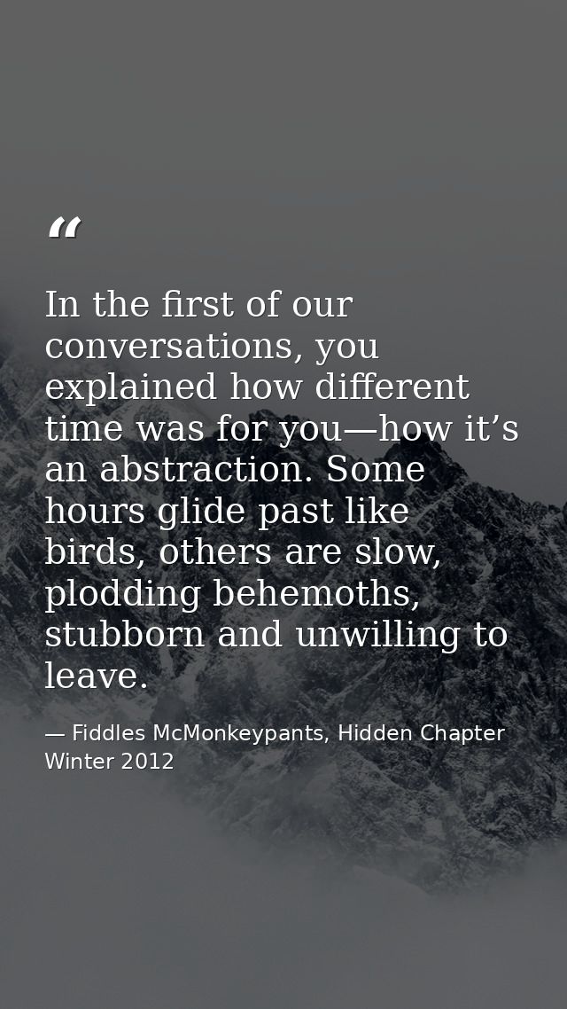 In the first of our conversations, you explained how different time was for you—how it’s an abstraction. Some hours glid — Fiddles McMonkeypants, Hidden Chapter Winter 2012