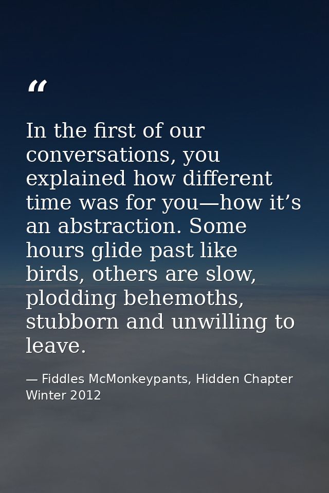 In the first of our conversations, you explained how different time was for you—how it’s an abstraction. Some hours glid — Fiddles McMonkeypants, Hidden Chapter Winter 2012