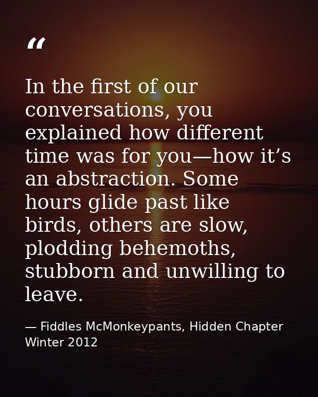 In the first of our conversations, you explained how different time was for you—how it’s an abstraction. Some hours glid — Fiddles McMonkeypants, Hidden Chapter Winter 2012