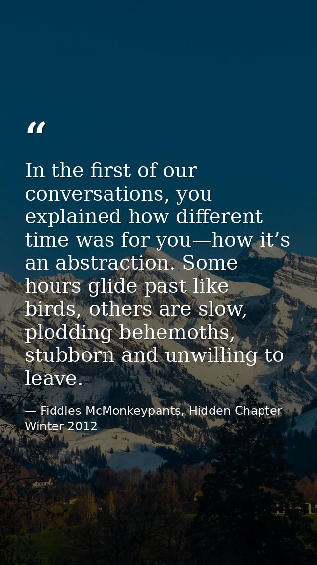 In the first of our conversations, you explained how different time was for you—how it’s an abstraction. Some hours glid — Fiddles McMonkeypants, Hidden Chapter Winter 2012