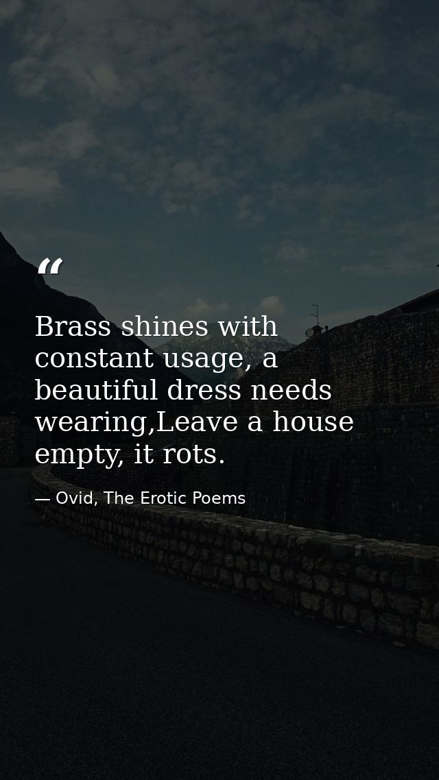 Brass shines with constant usage, a beautiful dress needs wearing,Leave a house empty, it rots. — Ovid, The Erotic Poems