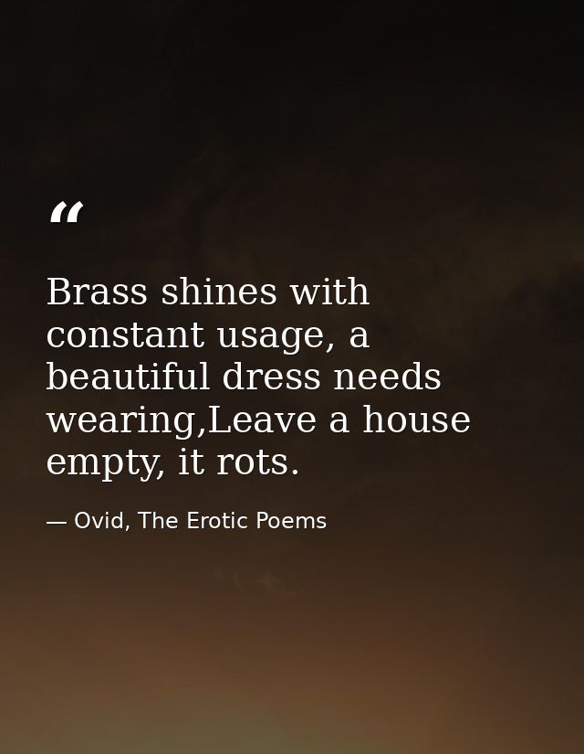 Brass shines with constant usage, a beautiful dress needs wearing,Leave a house empty, it rots. — Ovid, The Erotic Poems