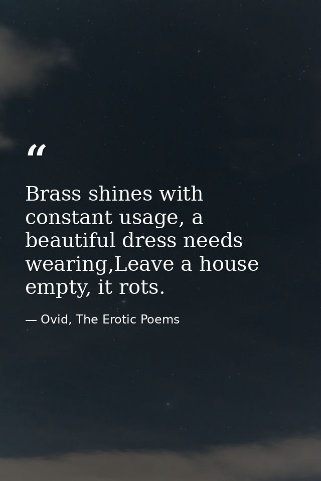 Brass shines with constant usage, a beautiful dress needs wearing,Leave a house empty, it rots. — Ovid, The Erotic Poems