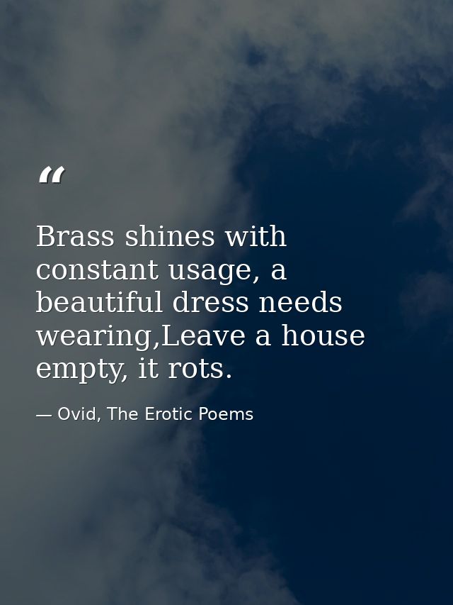 Brass shines with constant usage, a beautiful dress needs wearing,Leave a house empty, it rots. — Ovid, The Erotic Poems