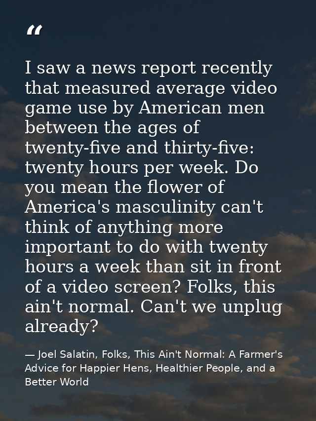 I saw a news report recently that measured average video game use by American men between the ages of twenty-five and th — Joel Salatin, Folks, This Ain't Normal: A Farmer's Advice for Happier Hens, Healthier People, and a Better World