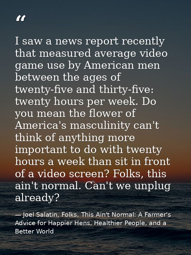 I saw a news report recently that measured average video game use by American men between the ages of twenty-five and th — Joel Salatin, Folks, This Ain't Normal: A Farmer's Advice for Happier Hens, Healthier People, and a Better World