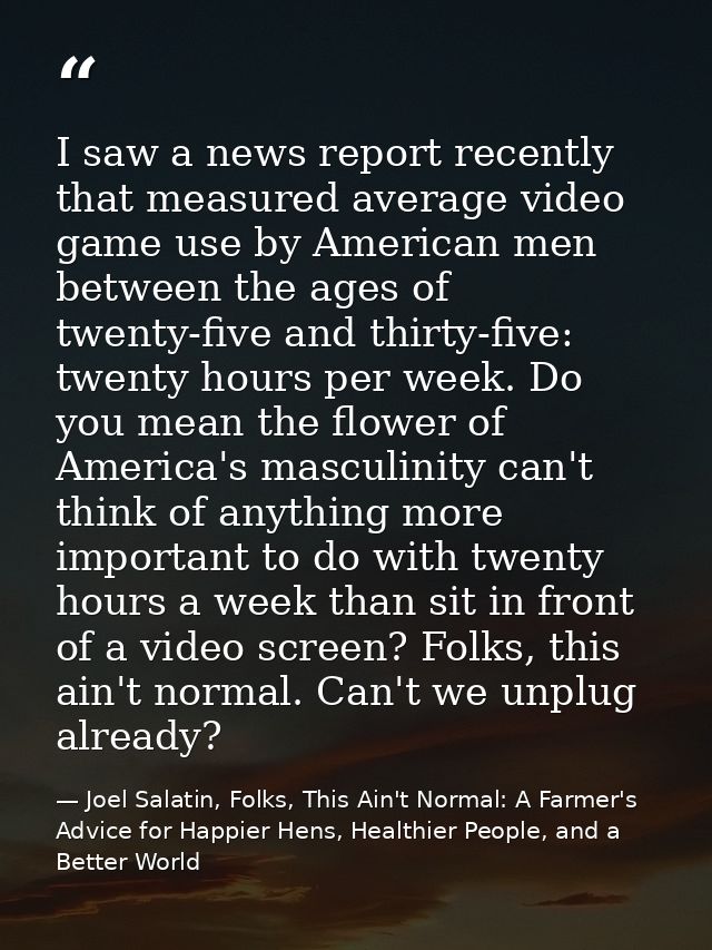 I saw a news report recently that measured average video game use by American men between the ages of twenty-five and th — Joel Salatin, Folks, This Ain't Normal: A Farmer's Advice for Happier Hens, Healthier People, and a Better World