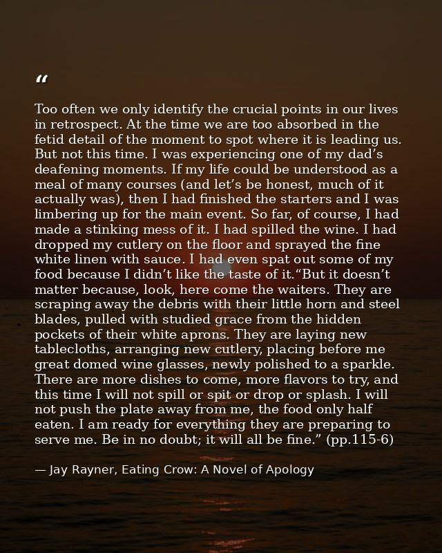 Too often we only identify the crucial points in our lives in retrospect. At the time we are too absorbed in the fetid d — Jay Rayner, Eating Crow: A Novel of Apology