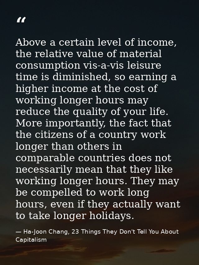 Above a certain level of income, the relative value of material consumption vis-a-vis leisure time is diminished, so ear — Ha-Joon Chang, 23 Things They Don't Tell You About Capitalism