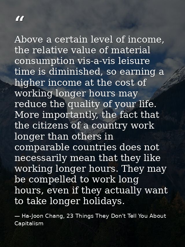 Above a certain level of income, the relative value of material consumption vis-a-vis leisure time is diminished, so ear — Ha-Joon Chang, 23 Things They Don't Tell You About Capitalism