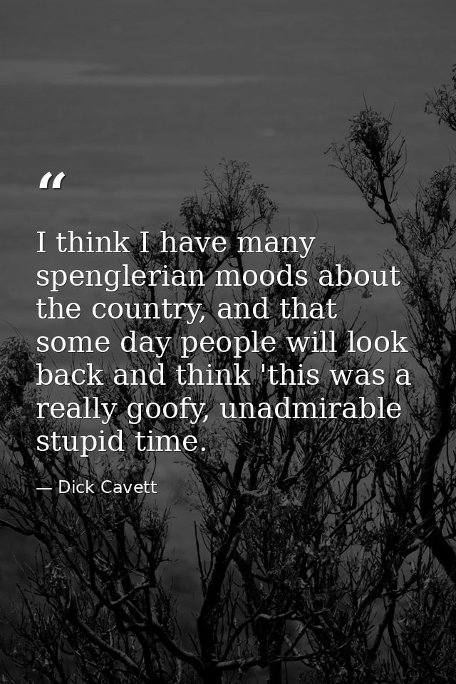I think I have many spenglerian moods about the country, and that some day people will look back and think 'this was a r — Dick Cavett