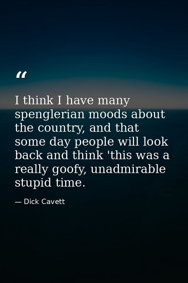 I think I have many spenglerian moods about the country, and that some day people will look back and think 'this was a r — Dick Cavett